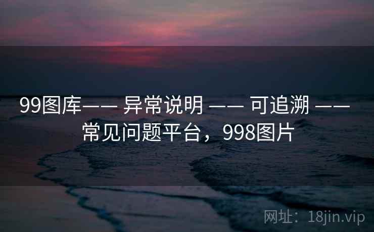 99图库—— 异常说明 —— 可追溯 —— 常见问题平台,998图片 99图库—— 异常说明 —— 可追溯 —— 常见问题平台,998图片